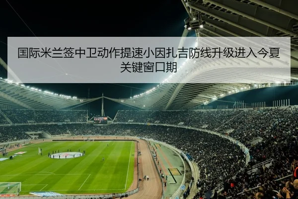 国际米兰签中卫动作提速小因扎吉防线升级进入今夏关键窗口期